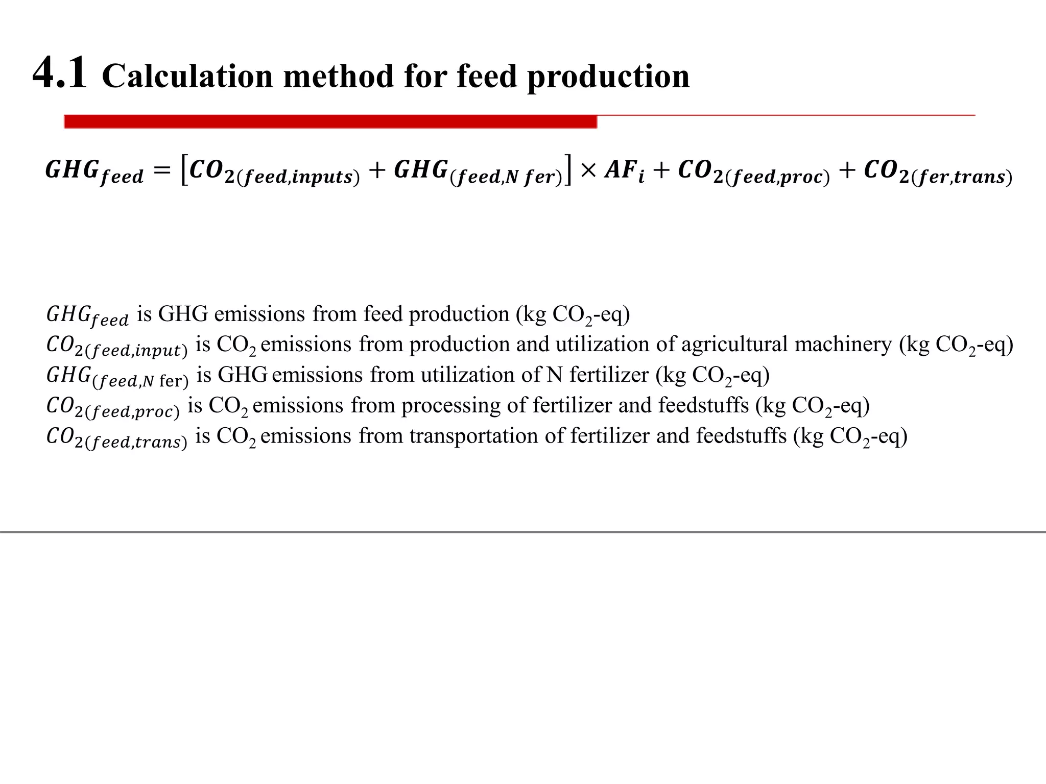 𝑮𝑯𝑮 𝒇𝒆𝒆𝒅 = 𝑪𝑶 𝟐(𝒇𝒆𝒆𝒅,𝒊𝒏𝒑𝒖𝒕𝒔) + 𝑮𝑯𝑮(𝒇𝒆𝒆𝒅,𝑵 𝒇𝒆𝒓) × 𝑨𝑭𝒊 + 𝑪𝑶 𝟐(𝒇𝒆𝒆𝒅,𝒑𝒓𝒐𝒄) + 𝑪𝑶 𝟐(𝒇𝒆𝒓,𝒕𝒓𝒂𝒏𝒔)
4.1 Calculation method for feed production
𝐺𝐻𝐺𝑓𝑒𝑒𝑑 is GHG emissions from feed production (kg CO2-eq)
𝐶𝑂2(𝑓𝑒𝑒𝑑,𝑖𝑛𝑝𝑢𝑡) is CO2 emissions from production and utilization of agricultural machinery (kg CO2-eq)
𝐺𝐻𝐺(𝑓𝑒𝑒𝑑,𝑁 fer) is GHG emissions from utilization of N fertilizer (kg CO2-eq)
𝐶𝑂2(𝑓𝑒𝑒𝑑,𝑝𝑟𝑜𝑐) is CO2 emissions from processing of fertilizer and feedstuffs (kg CO2-eq)
𝐶𝑂2(𝑓𝑒𝑒𝑑,𝑡𝑟𝑎𝑛𝑠) is CO2 emissions from transportation of fertilizer and feedstuffs (kg CO2-eq)
 