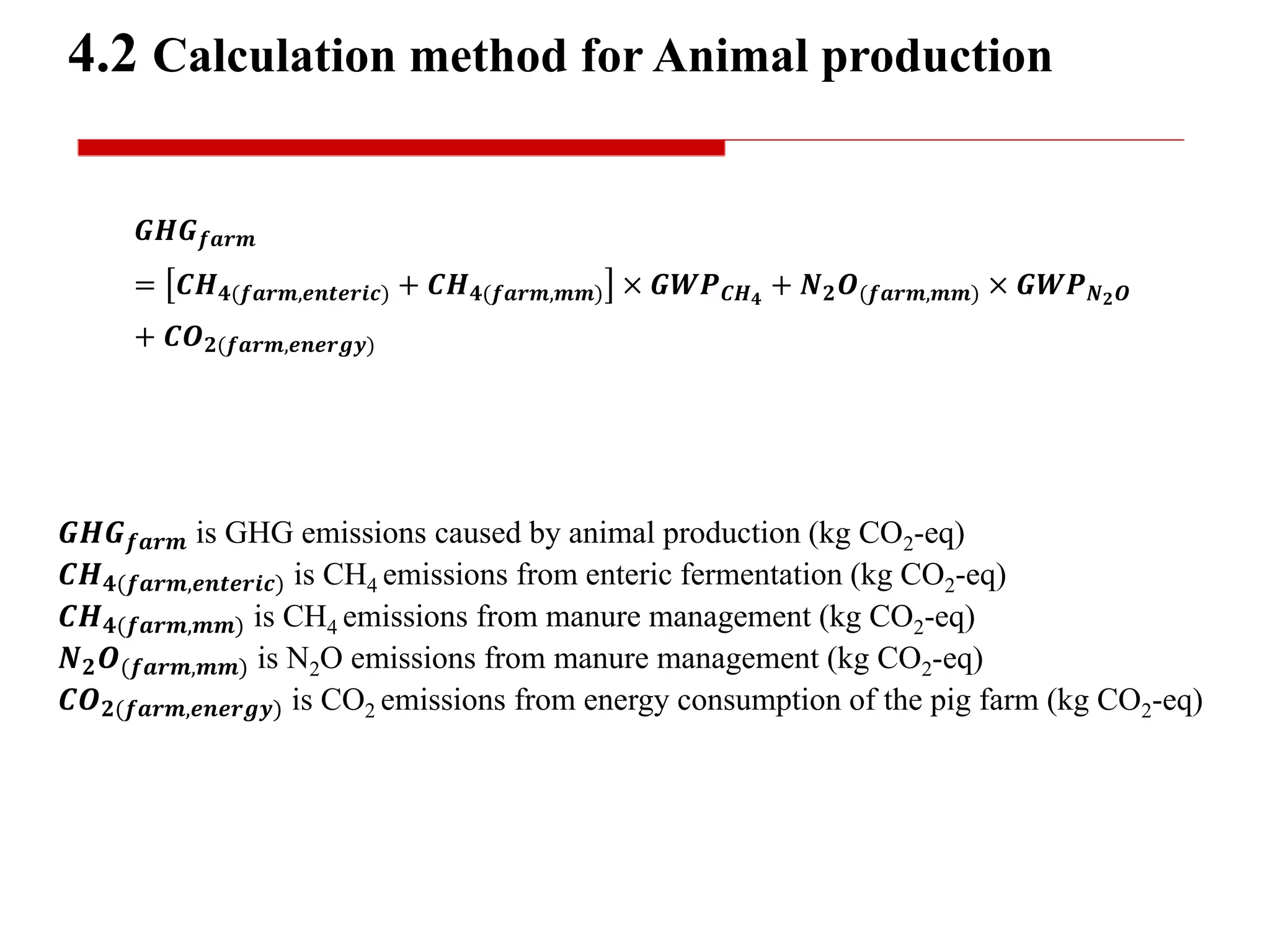 𝑮𝑯𝑮 𝒇𝒂𝒓𝒎
= 𝑪𝑯 𝟒(𝒇𝒂𝒓𝒎,𝒆𝒏𝒕𝒆𝒓𝒊𝒄) + 𝑪𝑯 𝟒(𝒇𝒂𝒓𝒎,𝒎𝒎) × 𝑮𝑾𝑷 𝑪𝑯 𝟒
+ 𝑵 𝟐 𝑶(𝒇𝒂𝒓𝒎,𝒎𝒎) × 𝑮𝑾𝑷 𝑵 𝟐 𝑶
+ 𝑪𝑶 𝟐(𝒇𝒂𝒓𝒎,𝒆𝒏𝒆𝒓𝒈𝒚)
4.2 Calculation method for Animal production
𝑮𝑯𝑮 𝒇𝒂𝒓𝒎 is GHG emissions caused by animal production (kg CO2-eq)
𝑪𝑯 𝟒(𝒇𝒂𝒓𝒎,𝒆𝒏𝒕𝒆𝒓𝒊𝒄) is CH4 emissions from enteric fermentation (kg CO2-eq)
𝑪𝑯 𝟒(𝒇𝒂𝒓𝒎,𝒎𝒎) is CH4 emissions from manure management (kg CO2-eq)
𝑵 𝟐 𝑶(𝒇𝒂𝒓𝒎,𝒎𝒎) is N2O emissions from manure management (kg CO2-eq)
𝑪𝑶 𝟐(𝒇𝒂𝒓𝒎,𝒆𝒏𝒆𝒓𝒈𝒚) is CO2 emissions from energy consumption of the pig farm (kg CO2-eq)
 