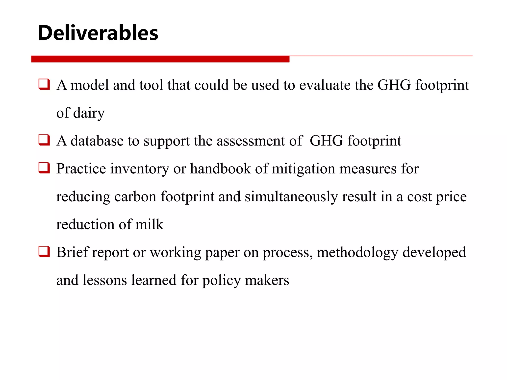 Deliverables
 A model and tool that could be used to evaluate the GHG footprint
of dairy
 A database to support the assessment of GHG footprint
 Practice inventory or handbook of mitigation measures for
reducing carbon footprint and simultaneously result in a cost price
reduction of milk
 Brief report or working paper on process, methodology developed
and lessons learned for policy makers
 