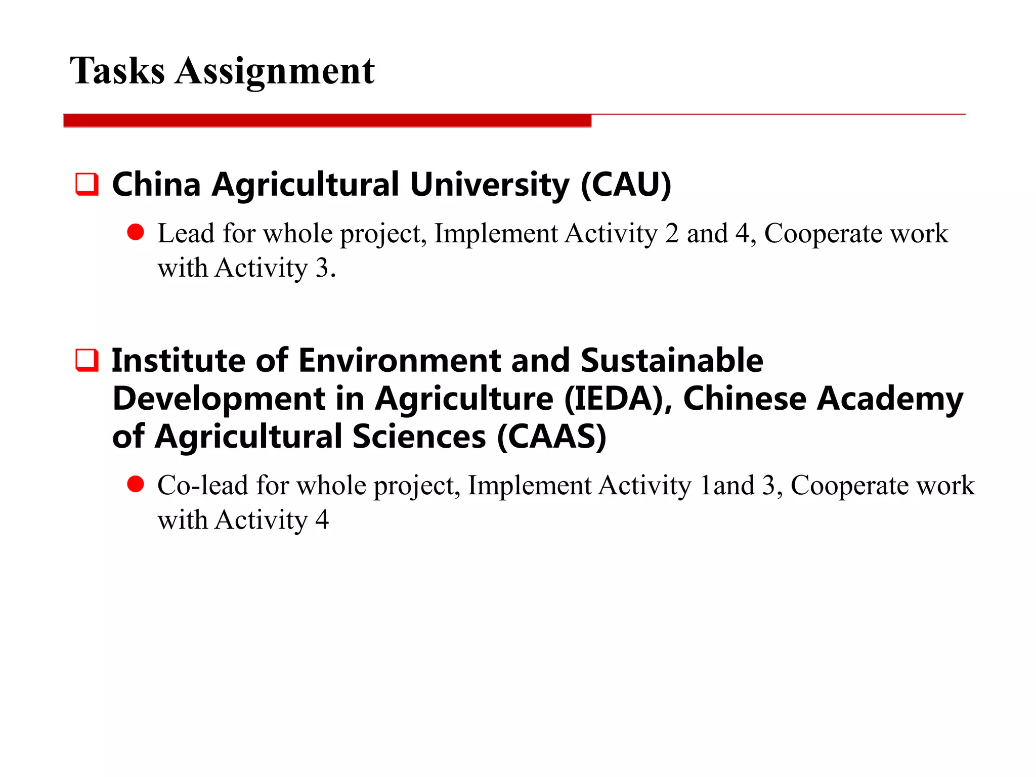 Tasks Assignment
 China Agricultural University (CAU)
 Lead for whole project, Implement Activity 2 and 4, Cooperate work
with Activity 3.
 Institute of Environment and Sustainable
Development in Agriculture (IEDA), Chinese Academy
of Agricultural Sciences (CAAS)
 Co-lead for whole project, Implement Activity 1and 3, Cooperate work
with Activity 4
 