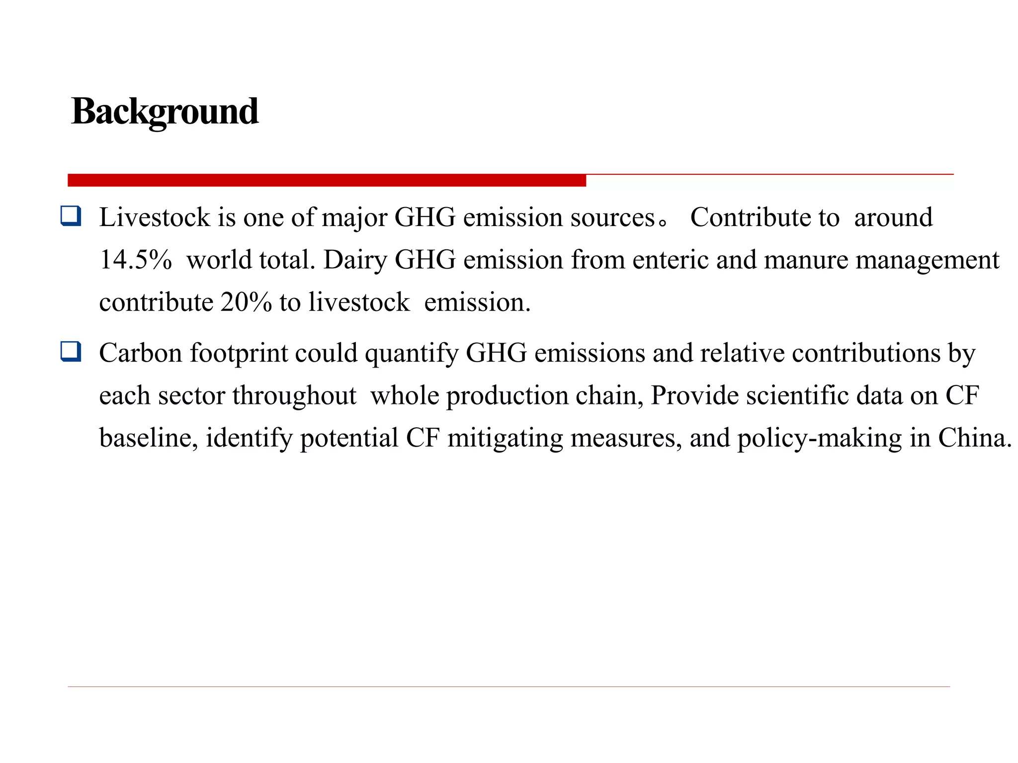 Background
 Livestock is one of major GHG emission sources。 Contribute to around
14.5% world total. Dairy GHG emission from enteric and manure management
contribute 20% to livestock emission.
 Carbon footprint could quantify GHG emissions and relative contributions by
each sector throughout whole production chain, Provide scientific data on CF
baseline, identify potential CF mitigating measures, and policy-making in China.
 