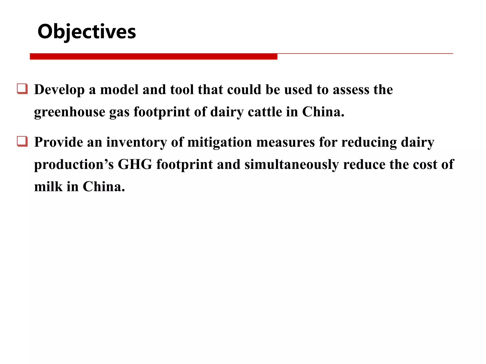 Objectives
 Develop a model and tool that could be used to assess the
greenhouse gas footprint of dairy cattle in China.
 Provide an inventory of mitigation measures for reducing dairy
production’s GHG footprint and simultaneously reduce the cost of
milk in China.
 