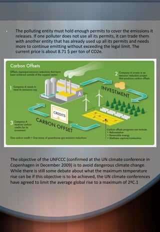 • The polluting entity must hold enough permits to cover the emissions it
releases. If one polluter does not use all its permits, it can trade them
with another entity that has already used up all its permits and needs
more to continue emitting without exceeding the legal limit. The
current price is about 8.71 $ per ton of CO2e.
The objective of the UNFCCC (confirmed at the UN climate conference in
Copenhagen in December 2009) is to avoid dangerous climate change.
While there is still some debate about what the maximum temperature
rise can be if this objective is to be achieved, the UN climate conferences
have agreed to limit the average global rise to a maximum of 2ºC.1
 