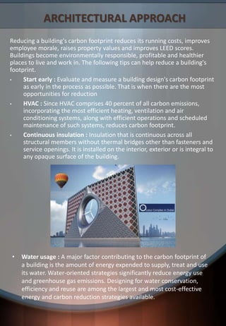 ARCHITECTURAL APPROACH
Reducing a building's carbon footprint reduces its running costs, improves
employee morale, raises property values and improves LEED scores.
Buildings become environmentally responsible, profitable and healthier
places to live and work in. The following tips can help reduce a building's
footprint.
• Start early : Evaluate and measure a building design's carbon footprint
as early in the process as possible. That is when there are the most
opportunities for reduction
• HVAC : Since HVAC comprises 40 percent of all carbon emissions,
incorporating the most efficient heating, ventilation and air
conditioning systems, along with efficient operations and scheduled
maintenance of such systems, reduces carbon footprint.
• Continuous insulation : Insulation that is continuous across all
structural members without thermal bridges other than fasteners and
service openings. It is installed on the interior, exterior or is integral to
any opaque surface of the building.
• Water usage : A major factor contributing to the carbon footprint of
a building is the amount of energy expended to supply, treat and use
its water. Water-oriented strategies significantly reduce energy use
and greenhouse gas emissions. Designing for water conservation,
efficiency and reuse are among the largest and most cost-effective
energy and carbon reduction strategies available.
 