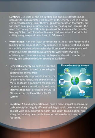 • Lighting : Use state-of-the-art lighting and optimize daylighting. It
accounts for approximately 40 percent of the energy used in a typical
commercial building. Solar thermal gain lowers carbon footprints, but
too much solar gain in summer causes overheating and increases the
need for cooling. Too little solar gain in winter increases the need for
heating. Solar control window films can reduce carbon footprints by
cutting energy expenditures by up to 30 percent.
• Renewable energy : A building's carbon
footprint can be reduced by sourcing its
operational energy from
environmentally responsible sources, or
by generating renewable energy on-site.
Metal roofs are a good host for solar PV
because they are very durable and have
lifetimes that meet or exceed the 25- to
30-year expected life of the solar PV
system.
• Location : A building's location will have a direct impact on its overall
carbon footprint. Highly efficient buildings should be oriented along
an east-west axis, maximizing north- and south-facing glazing. Also,
siting the building near public transportation reduces its carbon
footprint.
• Water usage : A major factor contributing to the carbon footprint of a
building is the amount of energy expended to supply, treat and use its
water. Water-oriented strategies significantly reduce energy use and
greenhouse gas emissions. Designing for water conservation,
efficiency and reuse are among the largest and most cost-effective
energy and carbon reduction strategies available.
 