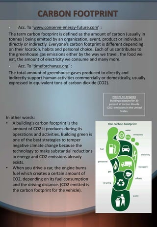 CARBON FOOTPRINT
• Acc. To ‘www.conserve-energy-future.com’ :
The term carbon footprint is defined as the amount of carbon (usually in
tonnes ) being emitted by an organization, event, product or individual
directly or indirectly. Everyone’s carbon footprint is different depending
on their location, habits and personal choice. Each of us contributes to
the greenhouse gas emissions either by the way we travel, the food we
eat, the amount of electricity we consume and many more.
• Acc. To ‘timeforchange.org’ :
The total amount of greenhouse gases produced to directly and
indirectly support human activities commercially or domestically, usually
expressed in equivalent tons of carbon dioxide (CO2).
In other words:
• A building's carbon footprint is the
amount of CO2 it produces during its
operations and activities. Building green is
one of the best strategies to temper
negative climate change because the
technology to make substantial reductions
in energy and CO2 emissions already
exists.
• When you drive a car, the engine burns
fuel which creates a certain amount of
CO2, depending on its fuel consumption
and the driving distance. (CO2 emitted is
the carbon footprint for the vehicle).
POINTS TO PONDER
Buildings account for 39
percent of carbon dioxide
(CO2) emissions in the United
States.
 