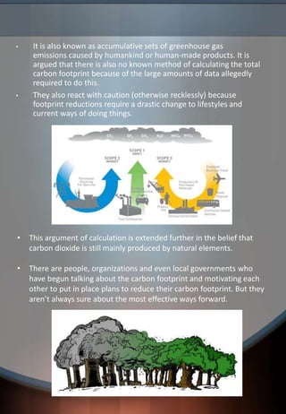 • It is also known as accumulative sets of greenhouse gas
emissions caused by humankind or human-made products. It is
argued that there is also no known method of calculating the total
carbon footprint because of the large amounts of data allegedly
required to do this.
• They also react with caution (otherwise recklessly) because
footprint reductions require a drastic change to lifestyles and
current ways of doing things.
• This argument of calculation is extended further in the belief that
carbon dioxide is still mainly produced by natural elements.
• There are people, organizations and even local governments who
have begun talking about the carbon footprint and motivating each
other to put in place plans to reduce their carbon footprint. But they
aren’t always sure about the most effective ways forward.
 