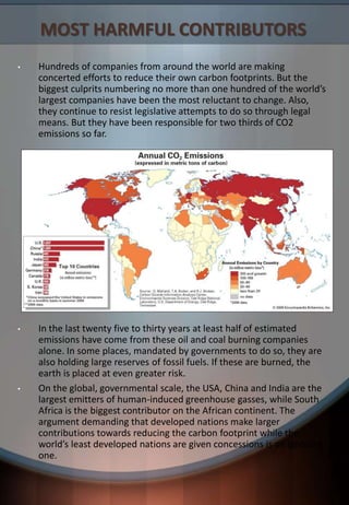 MOST HARMFUL CONTRIBUTORS
• Hundreds of companies from around the world are making
concerted efforts to reduce their own carbon footprints. But the
biggest culprits numbering no more than one hundred of the world’s
largest companies have been the most reluctant to change. Also,
they continue to resist legislative attempts to do so through legal
means. But they have been responsible for two thirds of CO2
emissions so far.
• In the last twenty five to thirty years at least half of estimated
emissions have come from these oil and coal burning companies
alone. In some places, mandated by governments to do so, they are
also holding large reserves of fossil fuels. If these are burned, the
earth is placed at even greater risk.
• On the global, governmental scale, the USA, China and India are the
largest emitters of human-induced greenhouse gasses, while South
Africa is the biggest contributor on the African continent. The
argument demanding that developed nations make larger
contributions towards reducing the carbon footprint while the
world’s least developed nations are given concessions is an ignorant
one.
 