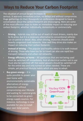 Ways to Reduce Your Carbon Footprint
The situation of annual (large) increases in greenhouse gas emissions is
serious. It warrants immediate action, no delays and without compromise.
Huge gatherings (in their thousands) at conferences designed to have a
conversation about the carbon footprint are encouraging. Here are some
of the most effective ways to make an immediate impact on reducing your
carbon footprint, whether individually, domestically or commercially.
• Driving – Hybrids may still be out of reach of most drivers, mainly due
to its price, but it is a necessary alternative to conventional vehicles
run on petrol or diesel. Also, when driving, motorists should avoid
heavily congested road networks. How well they drive also makes an
impact on reducing their carbon footprint.
• Instead of driving – The popular and healthy advice is to walk instead
of driving. Those who have too far to travel can also use rapid bus
transport networks and urban rail networks.
• Energy efficiency at home – All appliances that are not being used
must be switched off immediately. And all electrical outlets not in use
must also be switched off. Hot-water geysers should be switched off
for the entire day and only turned on when needed. These are
simple, yet practical lifestyle habits which are easy to adopt.
• Buy green energy – It is
quite possible to power your
own home with
environmentally-sustainable
alternatives of energy
production without
compromising your lifestyle
and waiting for national grids
to be connected via green
energy supply sources. For
instance, technology is now
available for you to install
your own Solar panels.
 