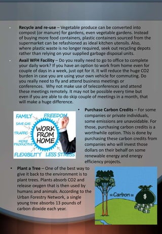 • Recycle and re-use – Vegetable produce can be converted into
compost (or manure) for gardens, even vegetable gardens. Instead
of buying more food containers, plastic containers sourced from the
supermarket can be refashioned as ideal kitchen utensils. Also,
where plastic waste is no longer required, seek out recycling depots
rather than relying on your supplied garbage disposal units.
• Avail WFH Facility – Do you really need to go to office to complete
your daily work? If you have an option to work from home even for
couple of days in a week, just opt for it. It will reduce the huge CO2
burden in case you are using your own vehicle for commuting. Do
you really need to fly and attend business meetings or
conferences. Why not make use of teleconferences and attend
these meetings remotely. It may not be possible every time but
even if you are able to do skip couple of meetings in a month, that
will make a huge difference.
• Plant a Tree – One of the best way to
give it back to the environment is to
plant trees. Plants absorb CO2 and
release oxygen that is then used by
humans and animals. According to the
Urban Forestry Network, a single
young tree absorbs 13 pounds of
carbon dioxide each year.
• Purchase Carbon Credits – For some
companies or private individuals,
some emissions are unavoidable. For
those, purchasing carbon credits is a
worthwhile option. This is done by
purchasing these carbon credits from
companies who will invest those
dollars on their behalf on some
renewable energy and energy
efficiency projects.
 