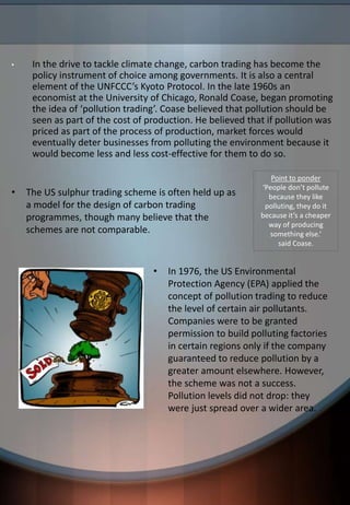 • In the drive to tackle climate change, carbon trading has become the
policy instrument of choice among governments. It is also a central
element of the UNFCCC’s Kyoto Protocol. In the late 1960s an
economist at the University of Chicago, Ronald Coase, began promoting
the idea of ‘pollution trading’. Coase believed that pollution should be
seen as part of the cost of production. He believed that if pollution was
priced as part of the process of production, market forces would
eventually deter businesses from polluting the environment because it
would become less and less cost-effective for them to do so.
Point to ponder
‘People don’t pollute
because they like
polluting, they do it
because it’s a cheaper
way of producing
something else.’
said Coase.
• The US sulphur trading scheme is often held up as
a model for the design of carbon trading
programmes, though many believe that the
schemes are not comparable.
• In 1976, the US Environmental
Protection Agency (EPA) applied the
concept of pollution trading to reduce
the level of certain air pollutants.
Companies were to be granted
permission to build polluting factories
in certain regions only if the company
guaranteed to reduce pollution by a
greater amount elsewhere. However,
the scheme was not a success.
Pollution levels did not drop: they
were just spread over a wider area.
 