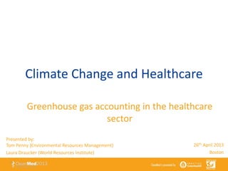 Climate Change and Healthcare
Greenhouse gas accounting in the healthcare
sector
Presented by:
Tom Penny (Environmental Resources Management)
Laura Draucker (World Resources Institute)
26th April 2013
Boston
 
