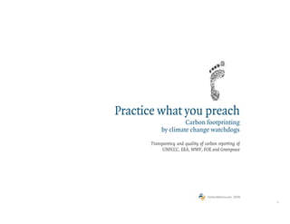 Practice what you preach
                    Carbon footprinting
           by climate change watchdogs

      Transparency and quality of carbon reporting of
           UNFCCC, EEA, WWF, FOE and Greenpeace




                                    CarbonMetrics.com, 2009
                                                              1
 