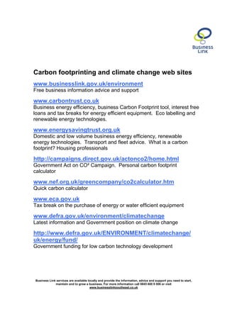 Carbon footprinting and climate change web sites
www.businesslink.gov.uk/environment
Free business information advice and support

www.carbontrust.co.uk
Business energy efficiency, business Carbon Footprint tool, interest free
loans and tax breaks for energy efficient equipment. Eco labelling and
renewable energy technologies.

www.energysavingtrust.org.uk
Domestic and low volume business energy efficiency, renewable
energy technologies. Transport and fleet advice. What is a carbon
footprint? Housing professionals

http://campaigns.direct.gov.uk/actonco2/home.html
Government Act on CO² Campaign. Personal carbon footprint
calculator

www.nef.org.uk/greencompany/co2calculator.htm
Quick carbon calculator

www.eca.gov.uk
Tax break on the purchase of energy or water efficient equipment

www.defra.gov.uk/environment/climatechange
Latest information and Government position on climate change

http://www.defra.gov.uk/ENVIRONMENT/climatechange/
uk/energy/fund/
Government funding for low carbon technology development




Business Link services are available locally and provide the information, advice and support you need to start,
             maintain and to grow a business. For more information call 0845 600 9 006 or visit
                                      www.businesslinksoutheast.co.uk
 