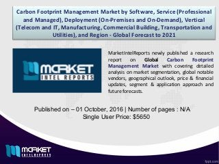 Carbon Footprint Management Market by Software, Service (Professional
and Managed), Deployment (On-Premises and On-Demand), Vertical
(Telecom and IT, Manufacturing, Commercial Building, Transportation and
Utilities), and Region - Global Forecast to 2021
Published on – 01 October, 2016 | Number of pages : N/A
Single User Price: $5650
MarketIntelReports newly published a research
report on Global Carbon Footprint
Management Market with covering detailed
analysis on market segmentation, global notable
vendors, geographical outlook, price & financial
updates, segment & application approach and
future forecasts.
 