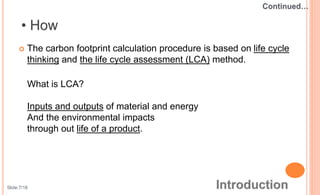  The carbon footprint calculation procedure is based on life cycle
thinking and the life cycle assessment (LCA) method.
What is LCA?
Inputs and outputs of material and energy
And the environmental impacts
through out life of a product.
Slide:7/18
 