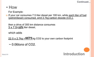 For Example:
 If your car consumes 7.5 liter diesel per 100 km, while each liter of fuel
(petrol/diesel) consumed, emit 2.7kg carbon dioxide (CO2).
then a drive of 300 km distance consumes
liter diesel,
which adds
kg = kg CO2 to your own carbon footprint
22.53 x 7.5= ?
22.5 x 2.7 ?60.75
~ 0.06tons of CO2.
Slide:8/18
 