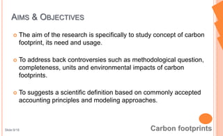  The aim of the research is specifically to study concept of carbon
footprint, its need and usage.
 To address back controversies such as methodological question,
completeness, units and environmental impacts of carbon
footprints.
 To suggests a scientific definition based on commonly accepted
accounting principles and modeling approaches.
AIMS & OBJECTIVES
Slide:9/18
 