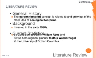  The carbon footprint concept is related to and grew out of the
older idea of ecological footprint.
 Invented in the early 1990s.
 By Canadian ecologist William Rees and
Swiss-born regional planner Mathis Wackernagel
at the University of British Columbia.
LITERATURE REVIEW
Slide:10/18
 