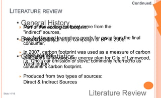 LITERATURE REVIEW
 Part of the ecological footprint
 Popularized by a large campaign of BP in 2005.
 In 2007, carbon footprint was used as a measure of carbon
emissions to develop the energy plan for City of Lynnwood,
Washington.
 Produced from two types of sources:
Direct & Indirect Sources
 Most of the carbon footprint come from the
"indirect" sources,
e.g. fuel burned to produce goods far away from the final
consumer.
 Direct sources
i.e. One's car emission or stove, commonly referred to as
consumer's carbon footprint.
Slide:11/18
 