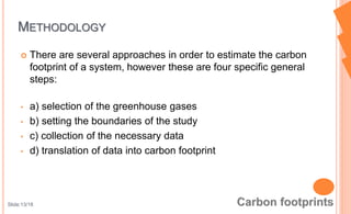 There are several approaches in order to estimate the carbon
footprint of a system, however these are four specific general
steps:
• a) selection of the greenhouse gases
• b) setting the boundaries of the study
• c) collection of the necessary data
• d) translation of data into carbon footprint
METHODOLOGY
Slide:13/18
 