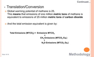 Global warming potential of methane is 25,
This means that emissions of one million metric tons of methane is
equivalent to emissions of 25 million metric tons of carbon dioxide
 And the total emission equivalent is given by:
Total Emissions (MTCO2) = Emissions MTCO2
+
CH4 Emissions (MTCO2 Eq.)
+
N2O Emissions (MTCO2 Eq.)
• Translation/Conversion
Slide:16/18
 