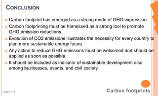  Carbon footprint has emerged as a strong mode of GHG expression.
 Carbon footprinting must be harnessed as a strong tool to promote
GHG emission reductions.
 Evolution of CO2 emissions illustrates the necessity for every country to
plan more sustainable energy future.
 Any action to reduce GHG emissions must be welcomed and should be
applied as soon as possible.
 It should be included as indicator of sustainable development also
among businesses, events, and civil society.
CONCLUSION
Slide:17/18
 
