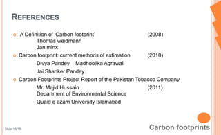  A Definition of ‘Carbon footprint’ (2008)
Thomas weidmann
Jan minx
 Carbon footprint: current methods of estimation (2010)
Divya Pandey Madhoolika Agrawal
Jai Shanker Pandey
 Carbon Footprints Project Report of the Pakistan Tobacco Company
Mr. Majid Hussain (2011)
Department of Environmental Science
Quaid e azam University Islamabad
REFERENCES
Slide:18/18
 