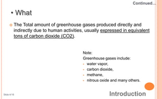  The Total amount of greenhouse gases produced directly and
indirectly due to human activities, usually expressed in equivalent
tons of carbon dioxide (CO2).
Note:
Greenhouse gases include:
 water vapor,
 carbon dioxide,
 methane,
 nitrous oxide and many others.
Slide:4/18
 