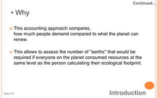  This accounting approach compares,
how much people demand compared to what the planet can
renew.
 This allows to assess the number of "earths" that would be
required if everyone on the planet consumed resources at the
same level as the person calculating their ecological footprint.
Slide:6/18
 