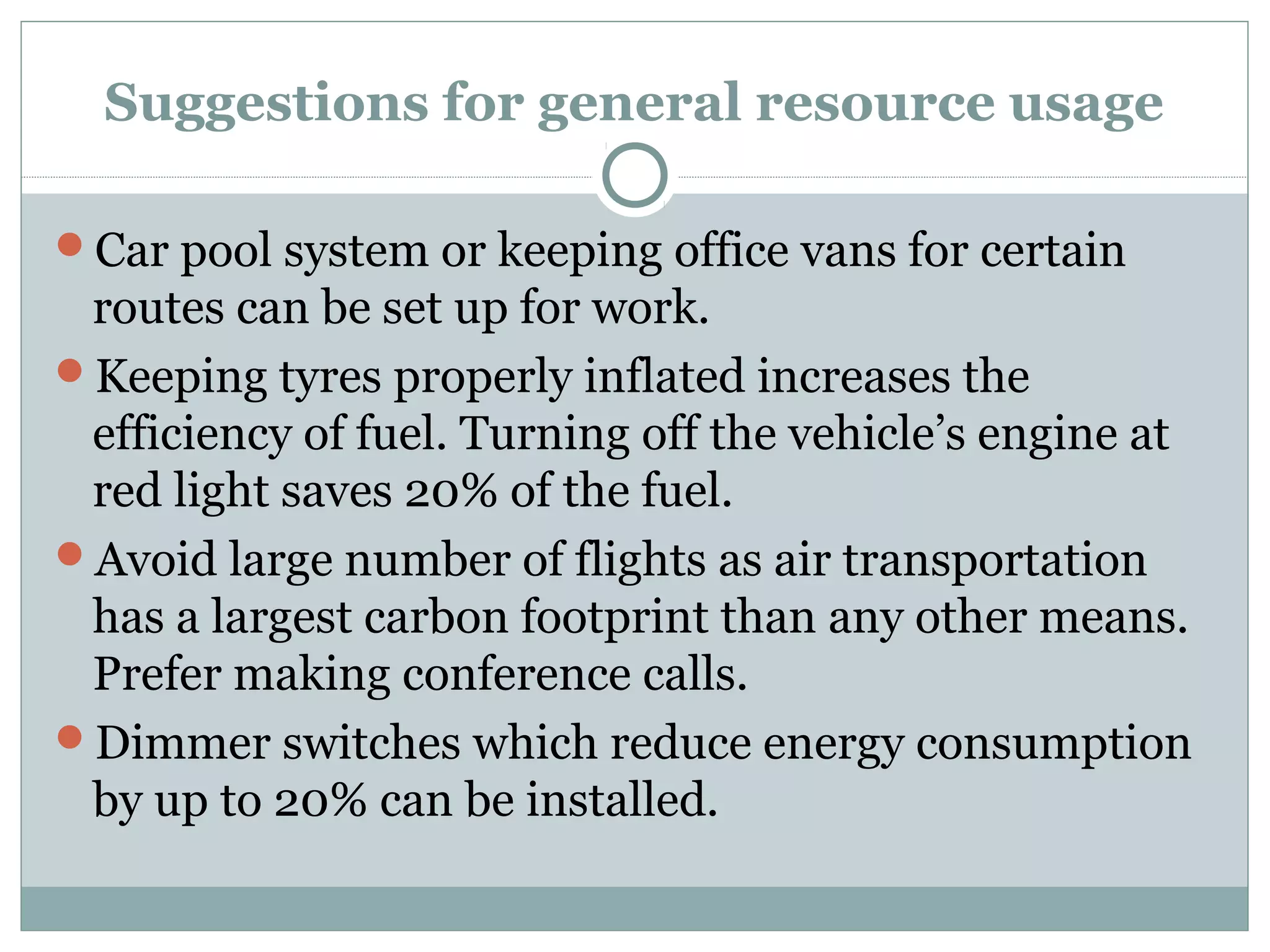 Suggestions for general resource usage
Car pool system or keeping office vans for certain

routes can be set up for work.
Keeping tyres properly inflated increases the
efficiency of fuel. Turning off the vehicle’s engine at
red light saves 20% of the fuel.
Avoid large number of flights as air transportation
has a largest carbon footprint than any other means.
Prefer making conference calls.
Dimmer switches which reduce energy consumption
by up to 20% can be installed.

 