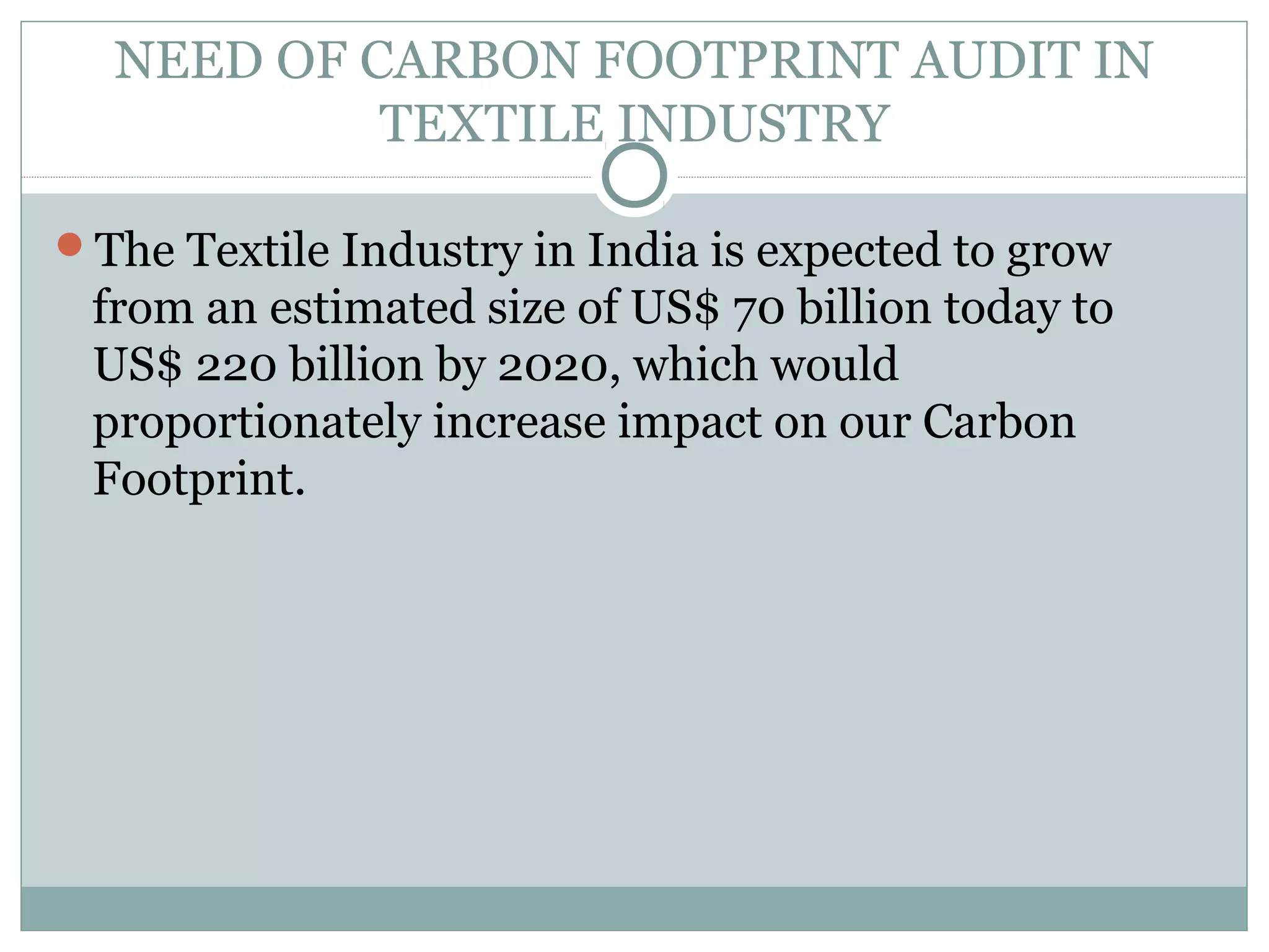 NEED OF CARBON FOOTPRINT AUDIT IN
TEXTILE INDUSTRY
The Textile Industry in India is expected to grow

from an estimated size of US$ 70 billion today to
US$ 220 billion by 2020, which would
proportionately increase impact on our Carbon
Footprint.

 