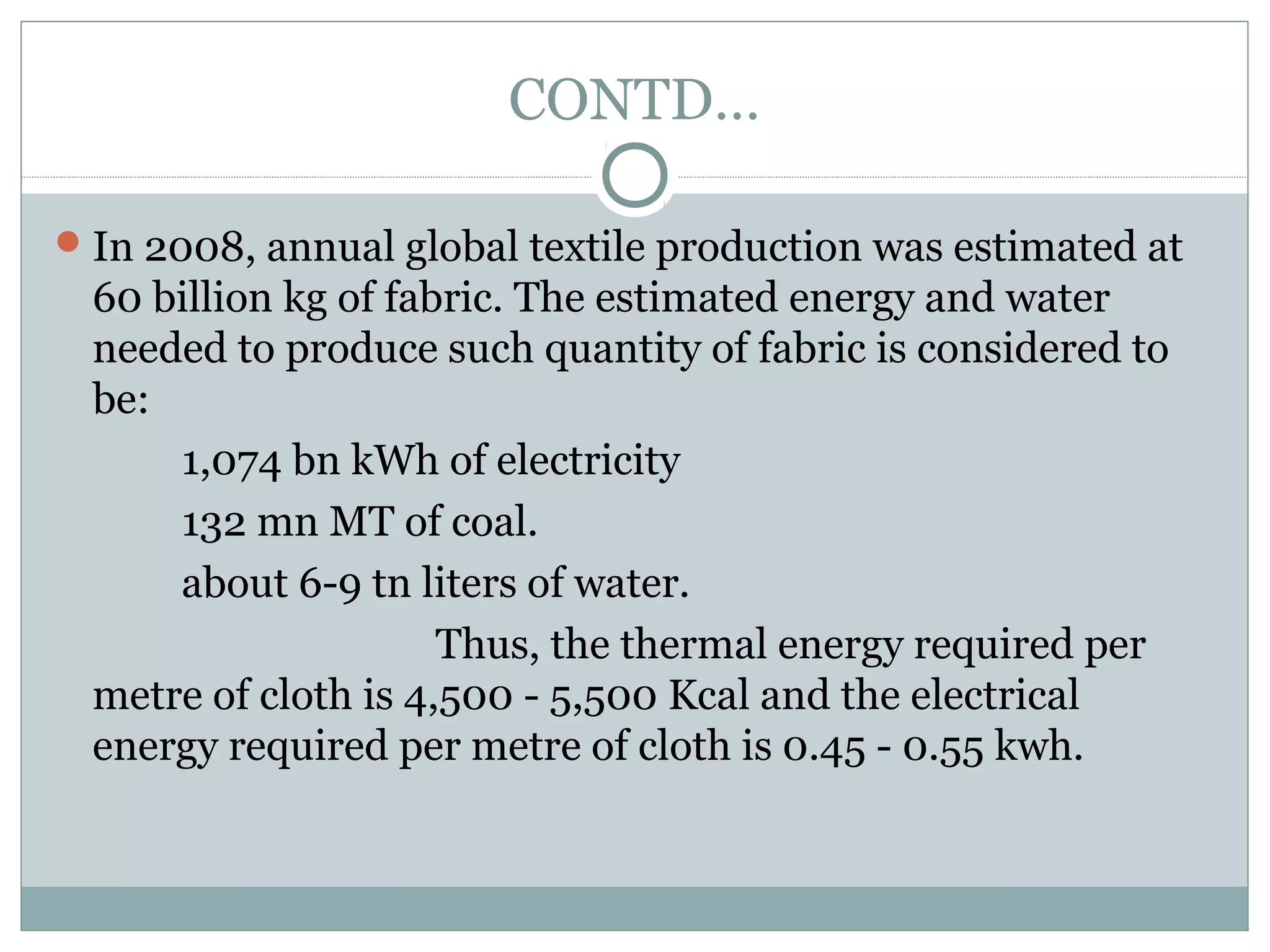 CONTD…
 In 2008, annual global textile production was estimated at

60 billion kg of fabric. The estimated energy and water
needed to produce such quantity of fabric is considered to
be:
1,074 bn kWh of electricity
132 mn MT of coal.
about 6-9 tn liters of water.
Thus, the thermal energy required per
metre of cloth is 4,500 - 5,500 Kcal and the electrical
energy required per metre of cloth is 0.45 - 0.55 kwh.

 