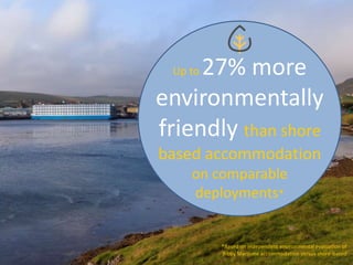 Up to 27% more
environmentally
friendly than shore
based accommodation
on comparable
deployments*
*Based on independent environmental evaluation of
Bibby Maritime accommodation versus shore-based
 