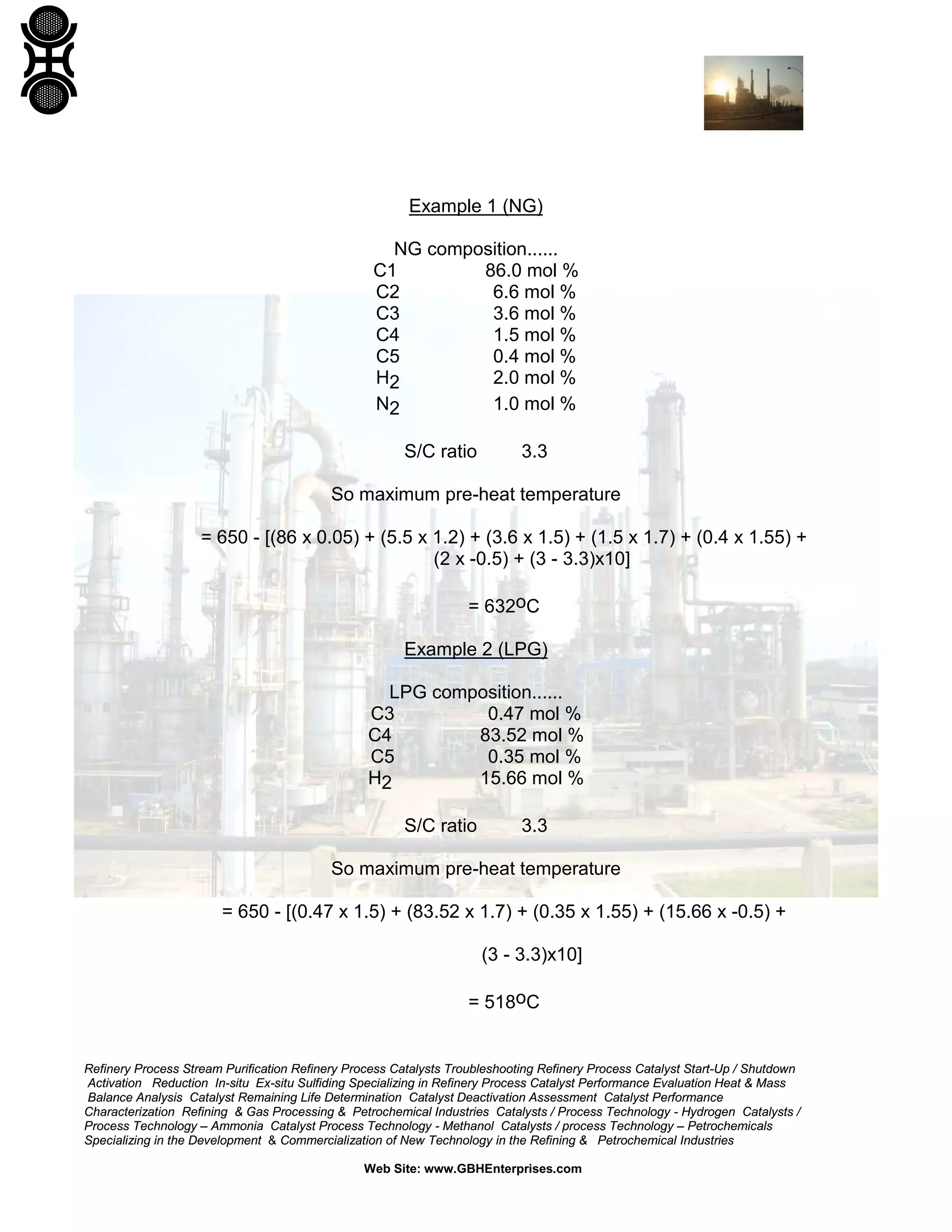 Example 1 (NG)
NG composition......
C1
86.0 mol %
C2
6.6 mol %
C3
3.6 mol %
C4
1.5 mol %
C5
0.4 mol %
H2
2.0 mol %
N2
1.0 mol %
S/C ratio

3.3

So maximum pre-heat temperature
= 650 - [(86 x 0.05) + (5.5 x 1.2) + (3.6 x 1.5) + (1.5 x 1.7) + (0.4 x 1.55) +
(2 x -0.5) + (3 - 3.3)x10]
= 632oC
Example 2 (LPG)
LPG composition......
C3
0.47 mol %
C4
83.52 mol %
C5
0.35 mol %
H2
15.66 mol %
S/C ratio

3.3

So maximum pre-heat temperature
= 650 - [(0.47 x 1.5) + (83.52 x 1.7) + (0.35 x 1.55) + (15.66 x -0.5) +
(3 - 3.3)x10]
= 518oC

Refinery Process Stream Purification Refinery Process Catalysts Troubleshooting Refinery Process Catalyst Start-Up / Shutdown
Activation Reduction In-situ Ex-situ Sulfiding Specializing in Refinery Process Catalyst Performance Evaluation Heat & Mass
Balance Analysis Catalyst Remaining Life Determination Catalyst Deactivation Assessment Catalyst Performance
Characterization Refining & Gas Processing & Petrochemical Industries Catalysts / Process Technology - Hydrogen Catalysts /
Process Technology – Ammonia Catalyst Process Technology - Methanol Catalysts / process Technology – Petrochemicals
Specializing in the Development & Commercialization of New Technology in the Refining & Petrochemical Industries
Web Site: www.GBHEnterprises.com

 