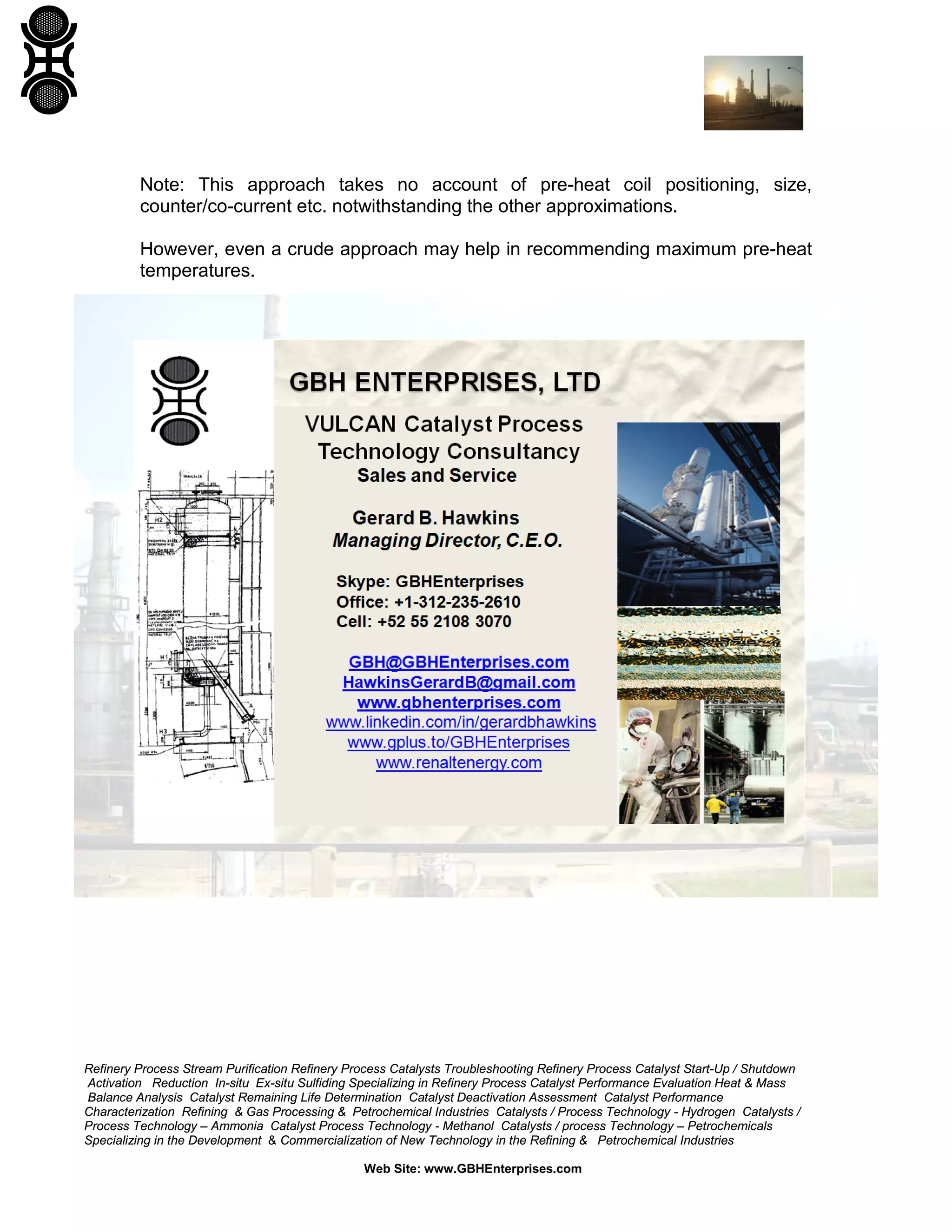 Note: This approach takes no account of pre-heat coil positioning, size,
counter/co-current etc. notwithstanding the other approximations.
However, even a crude approach may help in recommending maximum pre-heat
temperatures.

Refinery Process Stream Purification Refinery Process Catalysts Troubleshooting Refinery Process Catalyst Start-Up / Shutdown
Activation Reduction In-situ Ex-situ Sulfiding Specializing in Refinery Process Catalyst Performance Evaluation Heat & Mass
Balance Analysis Catalyst Remaining Life Determination Catalyst Deactivation Assessment Catalyst Performance
Characterization Refining & Gas Processing & Petrochemical Industries Catalysts / Process Technology - Hydrogen Catalysts /
Process Technology – Ammonia Catalyst Process Technology - Methanol Catalysts / process Technology – Petrochemicals
Specializing in the Development & Commercialization of New Technology in the Refining & Petrochemical Industries
Web Site: www.GBHEnterprises.com

 