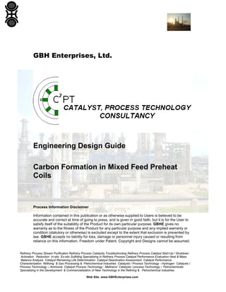GBH Enterprises, Ltd.

Engineering Design Guide
Carbon Formation in Mixed Feed Preheat
Coils

Process Information Disclaimer
Information contained in this publication or as otherwise supplied to Users is believed to be
accurate and correct at time of going to press, and is given in good faith, but it is for the User to
satisfy itself of the suitability of the Product for its own particular purpose. GBHE gives no
warranty as to the fitness of the Product for any particular purpose and any implied warranty or
condition (statutory or otherwise) is excluded except to the extent that exclusion is prevented by
law. GBHE accepts no liability for loss, damage or personnel injury caused or resulting from
reliance on this information. Freedom under Patent, Copyright and Designs cannot be assumed.

Refinery Process Stream Purification Refinery Process Catalysts Troubleshooting Refinery Process Catalyst Start-Up / Shutdown
Activation Reduction In-situ Ex-situ Sulfiding Specializing in Refinery Process Catalyst Performance Evaluation Heat & Mass
Balance Analysis Catalyst Remaining Life Determination Catalyst Deactivation Assessment Catalyst Performance
Characterization Refining & Gas Processing & Petrochemical Industries Catalysts / Process Technology - Hydrogen Catalysts /
Process Technology – Ammonia Catalyst Process Technology - Methanol Catalysts / process Technology – Petrochemicals
Specializing in the Development & Commercialization of New Technology in the Refining & Petrochemical Industries
Web Site: www.GBHEnterprises.com

 