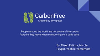 CarbonFree
Created by any-group
By Alizeh Fatima, Nicole
Feygin, Yoshiki Yamamoto
People around the world are not aware of the carbon
footprint they leave when transporting on a daily basis.
 
