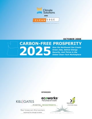 anD




                            october 2008

carbon-free prosperity

2025
                  How the Northwest Can Create
                  Green Jobs, Deliver Energy
                  Security, And Thrive in the
                  Global Clean-Tech Marketplace




       sponsors
 