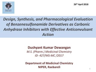 Design, Synthesis, and Pharmacological Evaluation
of Benzenesulfonamide Derivatives as Carbonic
Anhydrase Inhibitors with Effective Anticonvulsant
Action
1
Dushyant Kumar Dewangan
M.S. (Pharm.) Medicinal Chemistry
ID- 427/MS-MC /2017
Department of Medicinal Chemistry
NIPER, Raebareli
26th April 2018
 