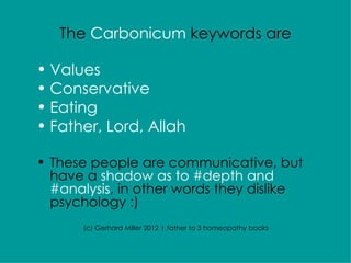 The Carbonicum keywords are

• Values
• Conservative
• Eating
• Father, Lord, Allah

• These people are communicative, but
  have a shadow as to #depth and
  #analysis, in other words they dislike
  psychology :)
       (c) Gerhard Miller 2012 | father to 3 homeopathy books
 