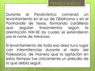 PENSILVANICO

Durante el Pensilvánico comenzó un
levantamiento en el sur de Oklahoma y en el
Panhandle de Texas, formando cordilleras
que     seguían    lineamientos  según    la
orientación NW-SE las cuales se extendieron
por el norte de Arkansas.

El levantamiento de toda esa área tuvo lugar
con intermitencias durante el resto del
Paleozoico, de manera que la agitación en
estos tiempos fue únicamente un preludio de
lo que debía seguir.
 