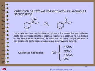 OBTENCIÓN DE CETONAS POR OXIDACIÓN DE ALCOHOLES
     SECUNDARIOS:

                    H OH                                   O

                                [O]



     Los oxidantes fuertes habituales oxidan a los alcoholes secundarios
     hasta las correspondientes cetonas. Como las cetonas no se oxidan
     en las condiciones normales, la reacción no tiene complicaciones ni
     hay riesgo de posteriores ataques que destruyan la cetona.

                                                         H2CrO4
                                                         KMnO4
         Oxidantes habituales:          [O]
                                                         K2Cr2O7
                                                         CrO3


                                                                        11
UN                                    QUÍMICA ORGÁNICA. Juan A. Palop
 