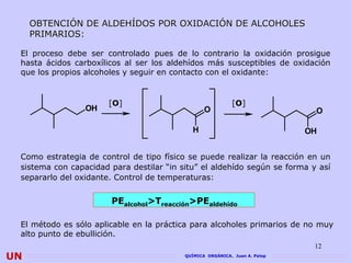 OBTENCIÓN DE ALDEHÍDOS POR OXIDACIÓN DE ALCOHOLES
     PRIMARIOS:

 El proceso debe ser controlado pues de lo contrario la oxidación prosigue
 hasta ácidos carboxílicos al ser los aldehídos más susceptibles de oxidación
 que los propios alcoholes y seguir en contacto con el oxidante:


                       [O]                                 [O]
                 OH                              O                           O

                                             H                              OH


 Como estrategia de control de tipo físico se puede realizar la reacción en un
 sistema con capacidad para destilar “in situ” el aldehído según se forma y así
 separarlo del oxidante. Control de temperaturas:


                       PEalcohol>Treacción>PEaldehído

 El método es sólo aplicable en la práctica para alcoholes primarios de no muy
 alto punto de ebullición.
                                                                             12
UN                                        QUÍMICA ORGÁNICA. Juan A. Palop
 