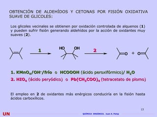 OBTENCIÓN DE ALDEHÍDOS Y CETONAS POR FISIÓN OXIDATIVA
 SUAVE DE GLICOLES:
          GLICOLES

     Los glicoles vecinales se obtienen por oxidación controlada de alquenos (1)
     y pueden sufrir fisión generando aldehídos por la acción de oxidantes muy
     suaves (2).


                                HO      OH
                    1                                2
                                                                               O + O



     1. KMnO4/OH-/frío o HCOOOH (ácido peroxifórmico)/ H2O
     2. HIO4 (ácido peryódico) o Pb(CH3COO)4 (tetracetato de plomo)


     El empleo en 2 de oxidantes más enérgicos conduciría en la fisión hasta
     ácidos carboxílicos.


                                                                                       15
UN                                           QUÍMICA ORGÁNICA. Juan A. Palop
 