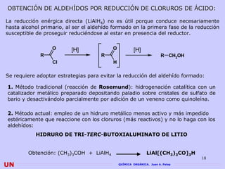 OBTENCIÓN DE ALDEHÍDOS POR REDUCCIÓN DE CLORUROS DE ÁCIDO:

La reducción enérgica directa (LiAlH4) no es útil porque conduce necesariamente
hasta alcohol primario, al ser el aldehído formado en la primera fase de la reducción
susceptible de proseguir reduciéndose al estar en presencia del reductor.

                  O       [H]             O           [H]
             R                       R                                 R CH2OH
                  Cl                      H

Se requiere adoptar estrategias para evitar la reducción del aldehído formado:

1. Método tradicional (reacción de Rosemund): hidrogenación catalítica con un
catalizador metálico preparado depositando paladio sobre cristales de sulfato de
bario y desactivándolo parcialmente por adición de un veneno como quinoleína.

2. Método actual: empleo de un hidruro metálico menos activo y más impedido
estéricamente que reaccione con los cloruros (más reactivos) y no lo haga con los
aldehídos:
           HIDRURO DE TRI-TERC-BUTOXIALUMINATO DE LITIO


        Obtención: (CH3)3COH + LiAlH4                         LiAl[(CH3)3CO]3H
                                                                                 18
UN                                            QUÍMICA ORGÁNICA. Juan A. Palop
 
