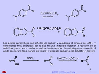 O                                                       O

                          Cl                                                      H
                                 H2/BaSO4/Pd
                                   quinoleína




                          O    LiAl[(CH3)3CO]3H                                   O

                          Cl                                                      H

Los ácidos carboxílicos son difíciles de reducir y requieren el empleo de LiAlH4 y
condiciones muy enérgicas por lo que resulta imposible detener la reacción en el
aldehído que en este medio se reduce hasta alcohol. La estrategia es convertir el
ácido en cloruro (con cloruro de tionilo) y después reducirlo con LiAl[(CH3)3CO]3H:

          O         SOCl2                 O                                           O
                                                  LiAl[(CH3)3CO]3H
     R                              R                                         R
          OH                              Cl                                          H
                                                                                      19
UN                                          QUÍMICA ORGÁNICA. Juan A. Palop
 