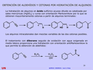 OBTENCIÓN DE ALDEHÍDOS Y CETONAS POR HIDRATACIÓN DE ALQUINOS:

  La hidratación de alquinos en ácido sulfúrico acuoso diluido es catalizada por
  sales mercúricas (HgSO4) y cursa con orientación Markownikow por lo que se
  obtienen mayoritariamente cetonas a partir de alquinos terminales:



                                +
                                     H                    HO        H                     O


  Los alquinos intracatenales dan mezclas variables de las dos cetonas posibles.


  El tratamiento con diborano seguido de oxidación con agua oxigenada en
  medio básico proporciona una hidratación con orientación antiMarkownikow lo
  que permite la obtención de aldehídos:

                                                                             O
                             B2H6          H2O2
                                                                                 H
                                           OH-


                                                                                     20
UN                                         QUÍMICA ORGÁNICA. Juan A. Palop
 