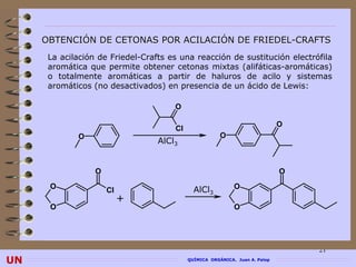 OBTENCIÓN DE CETONAS POR ACILACIÓN DE FRIEDEL-CRAFTS
      La acilación de Friedel-Crafts es una reacción de sustitución electrófila
      aromática que permite obtener cetonas mixtas (alifáticas-aromáticas)
      o totalmente aromáticas a partir de haluros de acilo y sistemas
      aromáticos (no desactivados) en presencia de un ácido de Lewis:

                                      O

                                                                             O
                                      Cl
             O                                         O
                                  AlCl3


                  O                                                          O
      O               Cl                     AlCl3          O
                           +
      O                                                     O




                                                                                 21
UN                                         QUÍMICA ORGÁNICA. Juan A. Palop
 