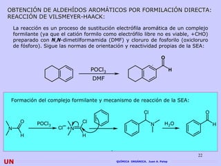 OBTENCIÓN DE ALDEHÍDOS AROMÁTICOS POR FORMILACIÓN DIRECTA:
REACCIÓN DE VILSMEYER-HAACK:

    La reacción es un proceso de sustitución electrófila aromática de un complejo
    formilante (ya que el catión formilo como electrófilo libre no es viable, +CHO)
    preparado con N,N-dimetilformamida (DMF) y cloruro de fosforilo (oxicloruro
    de fósforo). Sigue las normas de orientación y reactividad propias de la SEA:

                                                                        O

                                     POCl3                                     H
                                     DMF


 Formación del complejo formilante y mecanismo de reacción de la SEA:

                                                             Cl                         O
      O      POCl3      _
                                Cl                                        H2O
                                                                  N                         H
N                     Cl +N
       H                        H



                                                                                   22
UN                                           QUÍMICA ORGÁNICA. Juan A. Palop
 